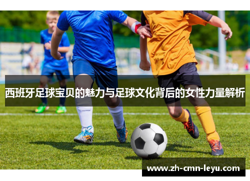 西班牙足球宝贝的魅力与足球文化背后的女性力量解析