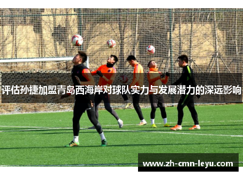 评估孙捷加盟青岛西海岸对球队实力与发展潜力的深远影响