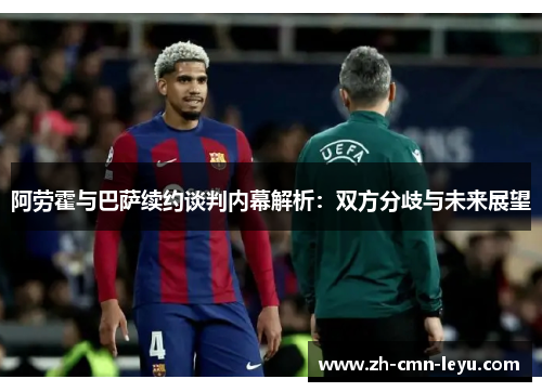 阿劳霍与巴萨续约谈判内幕解析：双方分歧与未来展望
