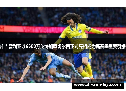 库库雷利亚以6500万英镑加盟切尔西正式亮相成为新赛季重要引援